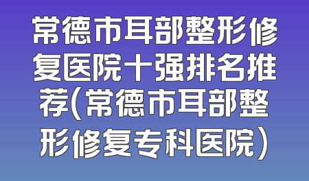 常德市耳部整形修复医院十强排名推荐(常德市耳部整形修复专科医院)