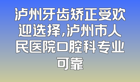 泸州牙齿矫正受欢迎选择，泸州市人民医院口腔科专业可靠