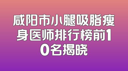 咸阳市小腿吸脂瘦身医师排行榜前10名揭晓