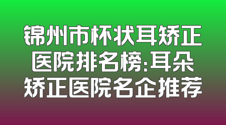 锦州市杯状耳矫正医院排名榜：耳朵矫正医院名企推荐