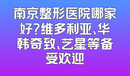 南京整形医院哪家好？维多利亚、华韩奇致、艺星等备受欢迎