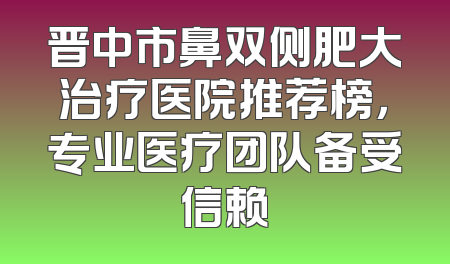 晋中市鼻双侧肥大治疗医院推荐榜，专业医疗团队备受信赖