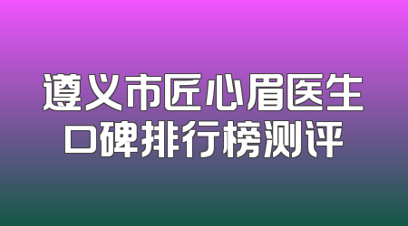 遵义市匠心眉医生口碑排行榜测评