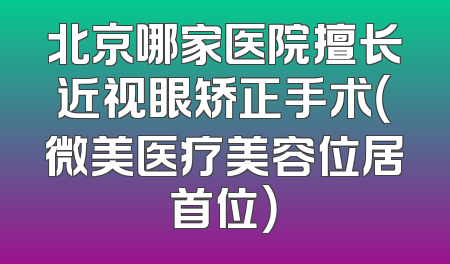 北京哪家医院擅长近视眼矫正手术（微美医疗美容位居首位）