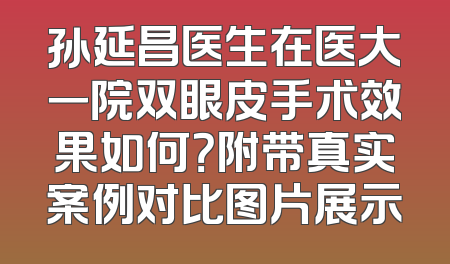孙延昌医生在医大一院双眼皮手术效果如何？附带真实案例对比图片展示