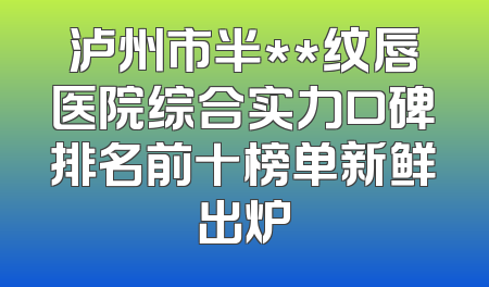泸州市半**纹唇医院综合实力口碑排名前十榜单新鲜出炉