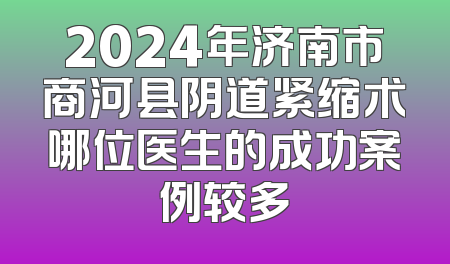 2024年济南市商河县阴道紧缩术哪位医生的成功案例较多