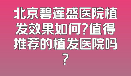 北京碧莲盛医院植发效果如何？值得推荐的植发医院吗？