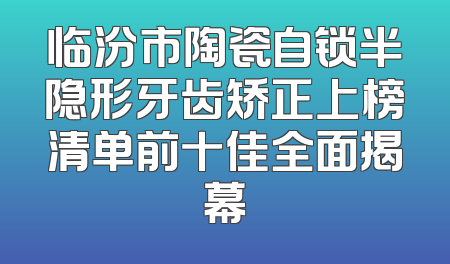 临汾市陶瓷自锁半隐形牙齿矫正上榜清单前十佳全面揭幕