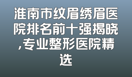 淮南市纹眉绣眉医院排名前十强揭晓，专业整形医院精选