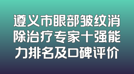 遵义市眼部皱纹消除治疗专家十强能力排名及口碑评价
