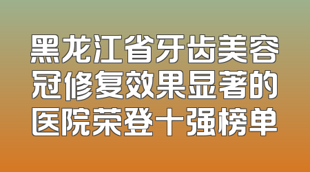 黑龙江省牙齿美容冠修复效果显著的医院荣登十强榜单