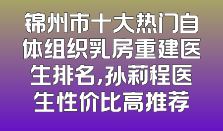 锦州市十大热门自体组织乳房重建医生排名，孙莉程医生性价比高推荐