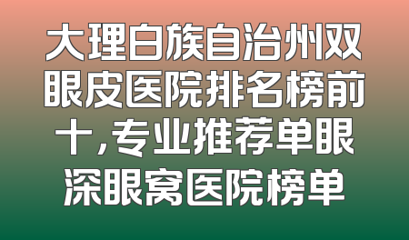 大理白族自治州双眼皮医院排名榜前十，专业推荐单眼深眼窝医院榜单