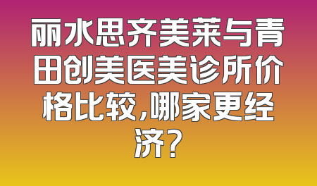 丽水思齐美莱与青田创美医美诊所价格比较，哪家更经济？