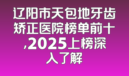 辽阳市天包地牙齿矫正医院榜单前十，2025上榜深入了解