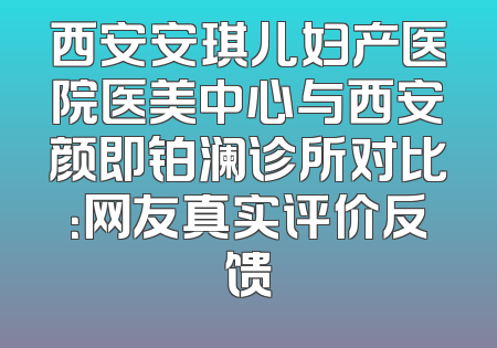 西安安琪儿妇产医院医美中心与西安颜即铂澜诊所对比：网友真实评价反馈
