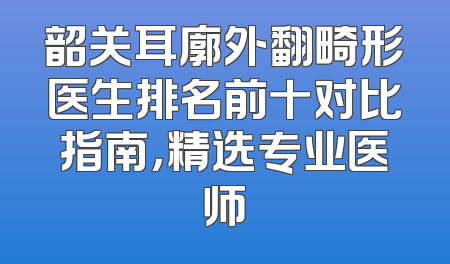 韶关耳廓外翻畸形医生排名前十对比指南，精选专业医师
