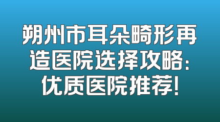 朔州市耳朵畸形再造医院选择攻略：优质医院推荐！