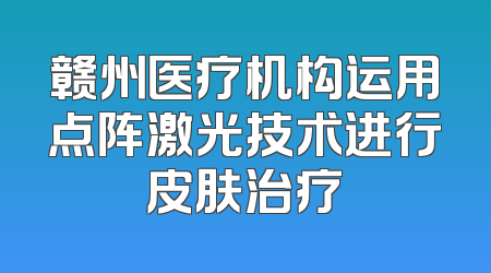 赣州医疗机构运用点阵激光技术进行皮肤治疗