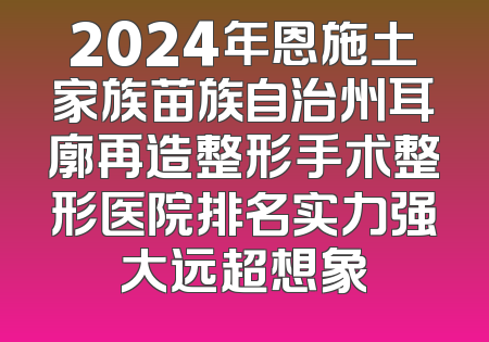2024年恩施土家族苗族自治州耳廓再造整形手术整形医院排名实力强大远超想象