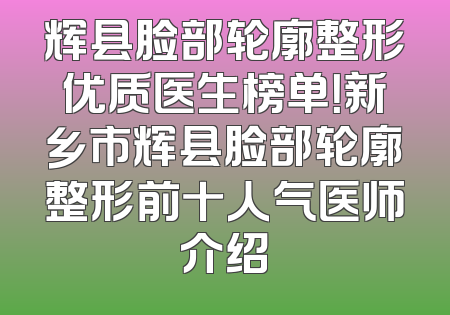 辉县脸部轮廓整形优质医生榜单！新乡市辉县脸部轮廓整形前十人气医师介绍