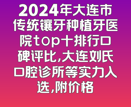 2024年大连市传统镶牙种植牙医院top十排行口碑评比，大连刘氏口腔诊所等实力入选，附价格