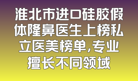 淮北市进口硅胶假体隆鼻医生上榜私立医美榜单，专业擅长不同领域