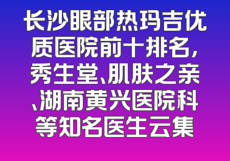 长沙眼部热玛吉优质医院前十排名，秀生堂、肌肤之亲、湖南黄兴医院科等知名医生云集