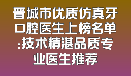 晋城市优质仿真牙口腔医生上榜名单：技术精湛品质专业医生推荐