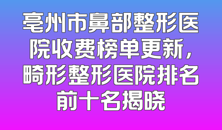 亳州市鼻部整形医院收费榜单更新，畸形整形医院排名前十名揭晓