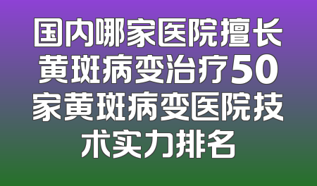 国内哪家医院擅长黄斑病变治疗50家黄斑病变医院技术实力排名