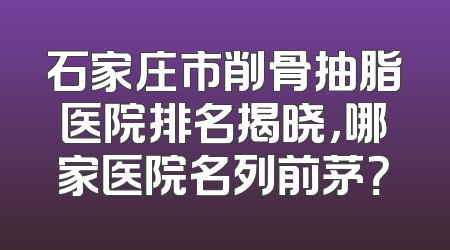石家庄市削骨抽脂医院排名揭晓，哪家医院名列前茅？