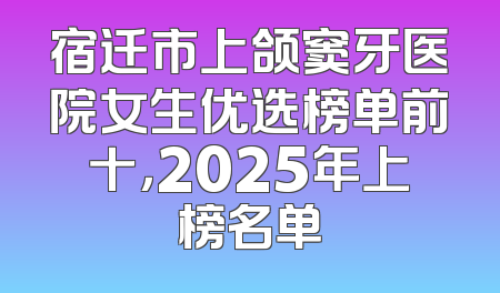 宿迁市上颌窦牙医院女生优选榜单前十，2025年上榜名单