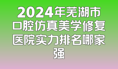 2024年芜湖市口腔仿真美学修复医院实力排名哪家强