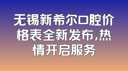 无锡新希尔口腔价格表全新发布，热情开启服务