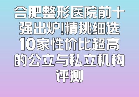 合肥整形医院前十强出炉！精挑细选10家性价比超高的公立与私立机构评测