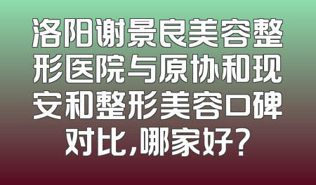 洛阳谢景良美容整形医院与原协和现安和整形美容口碑对比，哪家好？