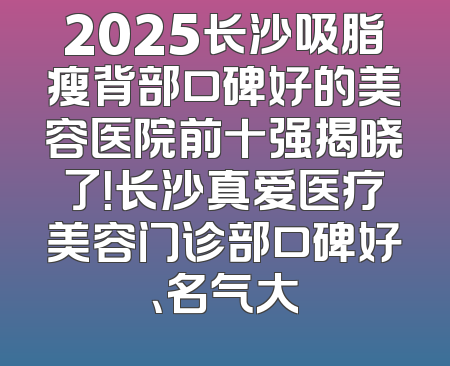 2025长沙吸脂瘦背部口碑好的美容医院前十强揭晓了！长沙真爱医疗美容门诊部口碑好、名气大