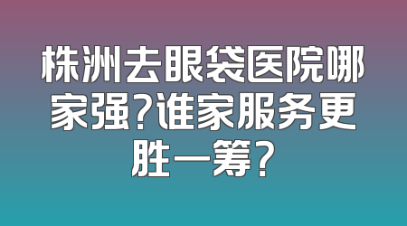 株洲去眼袋医院哪家强？谁家服务更胜一筹？