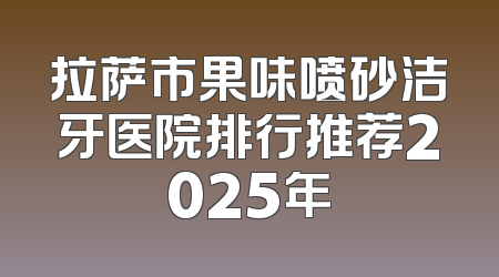 拉萨市果味喷砂洁牙医院排行推荐2025年