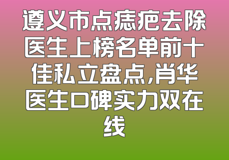 遵义市点痣疤去除医生上榜名单前十佳私立盘点，肖华医生口碑实力双在线