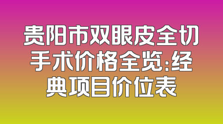 贵阳市双眼皮全切手术价格全览：经典项目价位表