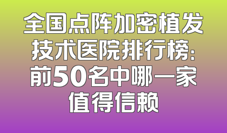 全国点阵加密植发技术医院排行榜：前50名中哪一家值得信赖