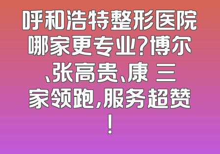 呼和浩特整形医院哪家更专业？博尔、张高贵、康睎三家领跑，服务超赞！