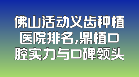 佛山活动义齿种植医院排名，鼎植口腔实力与口碑领头