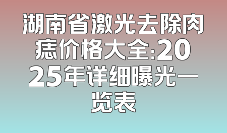 湖南省激光去除肉痣价格大全：2025年详细曝光一览表