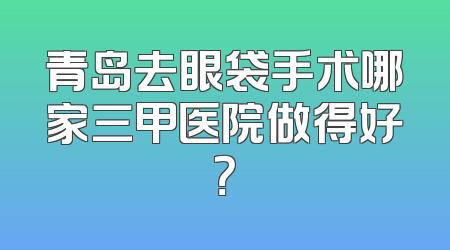 青岛去眼袋手术哪家三甲医院做得好？