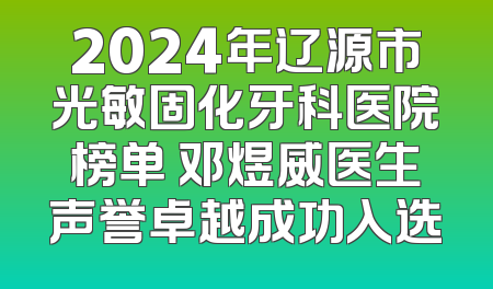 2024年辽源市光敏固化牙科医院榜单 邓煜威医生声誉卓越成功入选
