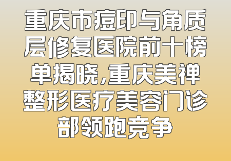 重庆市痘印与角质层修复医院前十榜单揭晓，重庆美禅整形医疗美容门诊部领跑竞争